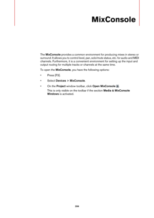Page 206206
MixConsole
The MixConsole  provides a common environment for producing mixes in stereo or 
surround. It allows you to control level, pa n, solo/mute status, etc. for audio and MIDI 
channels. Furthermore, it is a convenient environment for setting up the input and 
output routing for multiple tracks or channels at the same time.
To open the  Mi
 xConsole, you have the following options:
• Press [F3].
•Select  Devic
 es > MixConsole.
• On the Project  window tool
 bar, click Open MixConsole  .
This is...