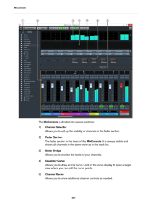 Page 207MixConsole
207
The MixConsole is divided into several sections:
1)Channel Selector
Allows you to set up the visibility of channels in the fader section.
2)Fader Section
The fader section is the heart of the MixConsole. It is always visible and 
shows all channels in the same order as in the track list.
3)Meter Bridge
Allows you to monitor the levels of your channels.
4)Equalizer Curve
Allows you to draw an EQ curve. Click in the curve display to open a larger 
view where you can edit the curve points....