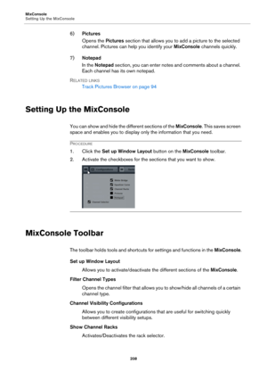 Page 208MixConsole
Setting Up the MixConsole
208
6)Pictures
Opens the Pictures section that allows you to add a picture to the selected 
channel. Pictures can help you identify your MixConsole channels quickly.
7)Notepad
In the Notepad section, you can enter notes and comments about a channel. 
Each channel has its own notepad.
RELATED LINKS
Track Pictures Browser on page 94
Setting Up the MixConsole
You can show and hide the different sections of the MixConsole. This saves screen 
space and enables you to...