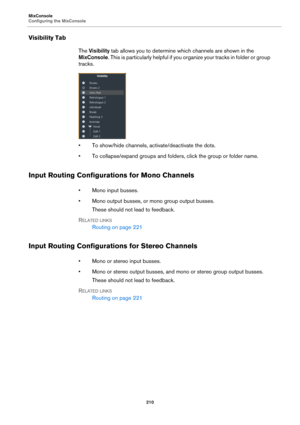 Page 210MixConsole
Configuring the MixConsole
210
Visibility Tab
The Visibility tab allows you to determine which channels are shown in the 
MixConsole. This is particularly helpful if you organize your tracks in folder or group 
tracks.
• To show/hide channels, activate/deactivate the dots.
• To collapse/expand groups and folders, click the group or folder name.
Input Routing Configurations for Mono Channels
• Mono input busses.
• Mono output busses, or mono group output busses.
These should not lead to...