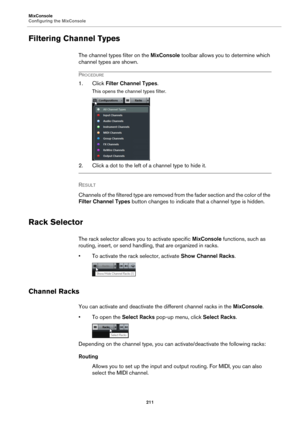 Page 211MixConsole
Configuring the MixConsole
211
Filtering Channel Types
The channel types filter on the MixConsole toolbar allows you to determine which 
channel types are shown.
PROCEDURE
1. Click Filter Channel Types.
This opens the channel types filter.
2. Click a dot to the left of a channel type to hide it.
RESULT 
Channels of the filtered type are removed from the fader section and the color of the 
Filter Channel Types button changes to indicate that a channel type is hidden.
Rack Selector
The rack...