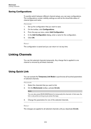 Page 214MixConsole
Linking Channels
214
Saving Configurations
To quickly switch between different channel setups, you can save configurations. 
The configurations contain visibility settings as well as the show/hide status of 
channel types and racks.
PROCEDURE
1. Set up the configuration that you want to save.
2. On the toolbar, click Configurations.
3. From the pop-up menu, select Add Configuration.
4. In the Add Configuration dialog, enter a name for the configuration.
5. Click OK.
RESULT 
The configuration...