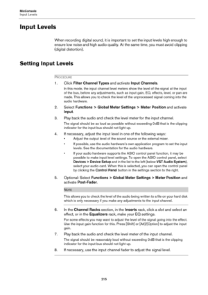Page 215MixConsole
Input Levels
215
Input Levels
When recording digital sound, it is important to set the input levels high enough to 
ensure low noise and high audio quality. At the same time, you must avoid clipping 
(digital distortion).
Setting Input Levels
PROCEDURE
1. Click Filter Channel Types and activate Input Channels.
In this mode, the input channel level meters show the level of the signal at the input 
of the bus, before any adjustments, such as input gain, EQ, effects, level, or pan are 
made. This...