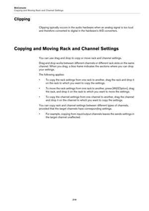 Page 216MixConsole
Copying and Moving Rack and Channel Settings
216
Clipping
Clipping typically occurs in the audio hardware when an analog signal is too loud 
and therefore converted to digital in the hardware’s A/D converters.
Copying and Moving Rack and Channel Settings
You can use drag and drop to copy or move rack and channel settings.
Drag and drop works between different channels or different rack slots on the same 
channel. When you drag, a blue frame indicates the sections where you can drop 
your...