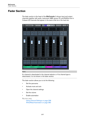 Page 217MixConsole
Fader Section
217
Fader Section
The fader section is the heart of the MixConsole. It shows input and output 
channels together with audio, instrument, MIDI, group, FX, and ReWire (not in 
Cubase LE) channels that appear in the same order as in the track list.
NOTE
If a channel is deactivated in the channel selector or if its channel type is 
deactivated, it is not shown in the fader section.
The fader section allows you to do the following:
• Set the panorama
• Activate mute and solo
• Open...