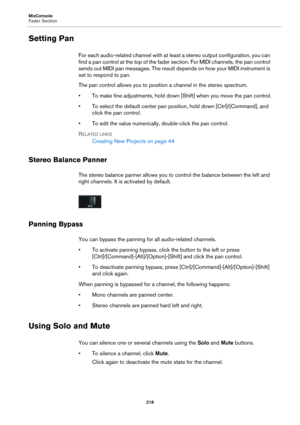 Page 218MixConsole
Fader Section
218
Setting Pan
For each audio-related channel with at least a stereo output configuration, you can 
find a pan control at the top of the fader section. For MIDI channels, the pan control 
sends out MIDI pan messages. The result depends on how your MIDI instrument is 
set to respond to pan.
The pan control allows you to position a channel in the stereo spectrum. 
• To make fine adjustments, hold down [Shift] when you move the pan control.
• To select the default center pan...