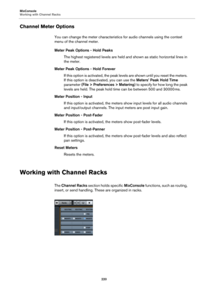 Page 220MixConsole
Working with Channel Racks
220
Channel Meter Options
You can change the meter characteristics for audio channels using the context 
menu of the channel meter.
Meter Peak Options - Hold Peaks
The highest registered levels are held and shown as static horizontal lines in 
the meter.
Meter Peak Options - Hold Forever
If this option is activated, the peak levels are shown until you reset the meters. 
If this option is deactivated, you can use the Meters’ Peak Hold Time 
parameter (File >...