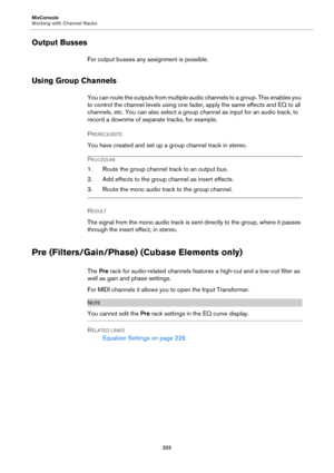 Page 222MixConsole
Working with Channel Racks
222
Output Busses
For output busses any assignment is possible.
Using Group Channels
You can route the outputs from multiple audio channels to a group. This enables you 
to control the channel levels using one fader, apply the same effects and EQ to all 
channels, etc. You can also select a group channel as input for an audio track, to 
record a downmix of separate tracks, for example.
PREREQUISITE 
You have created and set up a group channel track in stereo....