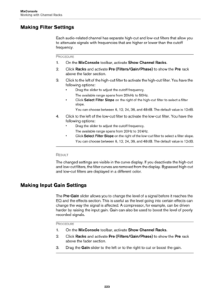 Page 223MixConsole
Working with Channel Racks
223
Making Filter Settings
Each audio-related channel has separate high-cut and low-cut filters that allow you 
to attenuate signals with frequencies that are higher or lower than the cutoff 
frequency.
PROCEDURE
1. On the MixConsole toolbar, activate Show Channel Racks.
2. Click Racks and activate Pre (Filters/Gain/Phase) to show the Pre rack 
above the fader section.
3. Click to the left of the high-cut filter to activate the high-cut filter. You have the...