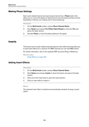 Page 224MixConsole
Working with Channel Racks
224
Making Phase Settings
Each audio-related channel and input/output channel has a Phase button that 
allows you to correct the phase for balanced lines and microphones that are wired 
backwards or that are out of phase due to their positioning.
PROCEDURE
1. On the MixConsole toolbar, activate Show Channel Racks.
2. Click Racks and activate Pre (Filters/Gain/Phase) to show the Pre rack 
above the fader section.
3. Activate Phase to invert the phase polarity for the...
