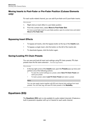 Page 225MixConsole
Working with Channel Racks
225
Moving Inserts to Post-Fader or Pre-Fader Position (Cubase Elements 
only)
For each audio-related channel, you can add 6 pre-fader and 2 post-fader inserts.
PROCEDURE
1. Right-click an insert effect in a pre-fader position.
2. From the context menu, select Move to Post-Fader Slot.
To move a post-fader insert to a pre-fader position, open its context menu and select 
Move to Pre-Fader Slot.
Bypassing Insert Effects
• To bypass all inserts, click the bypass button...
