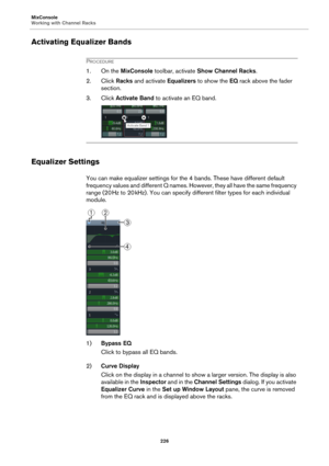 Page 226MixConsole
Working with Channel Racks
226
Activating Equalizer Bands
PROCEDURE
1. On the MixConsole toolbar, activate Show Channel Racks.
2. Click Racks and activate Equalizers to show the EQ rack above the fader 
section.
3. Click Activate Band to activate an EQ band.
Equalizer Settings
You can make equalizer settings for the 4 bands. These have different default 
frequency values and different Q names. However, they all have the same frequency 
range (20
 Hz to 20 kHz). You can specify different filter...