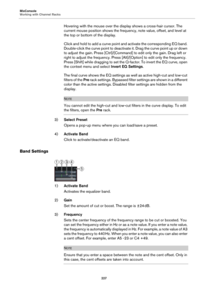 Page 227MixConsole
Working with Channel Racks
227
Hovering with the mouse over the display shows a cross-hair cursor. The 
current mouse position shows the frequency, note value, offset, and level at 
the top or bottom of the display.
Click and hold to add a curve point and activate the corresponding EQ band. 
Double-click the curve point to deactivate it. Drag the curve point up or down 
to adjust the gain. Press [Ctrl]/[Command] to edit only the gain. Drag left or 
right to adjust the frequency. Press...