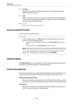 Page 228MixConsole
Working with Channel Racks
228
4)Q-Factor
Determines the width of the affected frequency range. Higher values give 
narrower frequency ranges.
5)Type
Opens a pop-up menu where you can select an EQ type for the band. Bands 
1 and 4 can act as parametric, shelving, or high/low-cut filters. EQ bands 2 
and 3 are always parametric filters.
RELATED LINKS
Making Filter Settings on page 223
Saving/Loading EQ Presets
You can save and load EQ presets.
PROCEDURE
• In the top right corner of the EQ rack,...