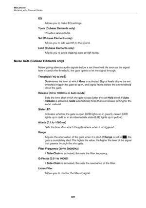 Page 229MixConsole
Working with Channel Racks229
EQAllows you to make EQ settings.
Tools (Cubase Elements only) Provides various tools.
Sat (Cubase Elements only) Allows you to add warmth to the sound.
Limit (Cubase Elements only) Allows you to avoid clipping even at high levels.
Noise Gate (Cubase Elements only)
Noise gating silences audio signals below  a set threshold. As soon as the signal 
level exceeds the threshold, the gate opens to let the signal through.
Threshold (-60 to 0  dB)
Determines the  level...