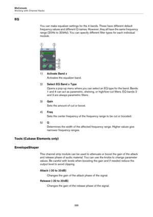 Page 232MixConsole
Working with Channel Racks
232
EQ
You can make equalizer settings for the 4 bands. These have different default 
frequency values and different Q names. However, they all have the same frequency 
range (20
 Hz to 20 kHz). You can specify different filter types for each individual 
module.
1)Activate Band x
Activates the equalizer band.
2)Select EQ Band x Type
Opens a pop-up menu where you can select an EQ type for the band. Bands 
1 and 4 can act as parametric, shelving, or high/low-cut...