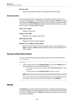 Page 235MixConsole
Working with Channel Racks
235
Mix (0 to 100)
Sets the level balance between the dry signal and the wet signal.
Standard Limiter
This channel strip module is designed to ensure that the output level does not 
exceed a set output level, to avoid clipping in following devices. Limiter can adjust 
and optimize the Release parameter automatically according to the audio material, 
or it can be set manually. Limiter also features separate meters for the input, output, 
and the amount of limiting...