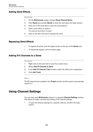 Page 236MixConsole
Using Channel Settings
236
Adding Send Effects
PROCEDURE
1. On the MixConsole toolbar, activate Show Channel Racks.
2. Click Racks and activate Sends to show the rack above the fader section.
3. Click one of the send slots to open the send selector.
4. Click a send effect to select it.
The selected send effect is loaded.
5. Click on the left of the slot to activate the send.
Bypassing Send Effects
• To bypass all sends, click the bypass button at the top of the Sends rack.
• To deactivate...