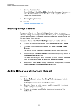 Page 238MixConsole
Adding Notes to a MixConsole Channel238
• Showing the output chainIf you click  Sh
 ow Output Chain   on the toolbar, the  output chain is shown 
in the  Chan
nel Faders  section. This allows you to keep track of more 
complicated output routings.
• Browsing through channels
R
ELATED LINKS
Equalizer Settings on  page  226
Browsing through Channels
Every channel has its own  Channel Settings window, but you can view any 
channel’s settings from a single window. Th is allows you to have a single...