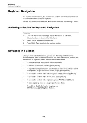 Page 239MixConsole
Keyboard Navigation
239
Keyboard Navigation
The channel selector section, the channel rack section, and the fader section can 
be controlled with the computer keyboard.
For this, you must activate a section. An activated section is indicated by a frame.
Activating a Section for Keyboard Navigation
PROCEDURE
1. Click with the mouse in an empty area of the section to activate it.
Activated sections are shown with a white frame.
2. Press [Tab] to activate the next section.
3. Press [Shift]-[Tab]...