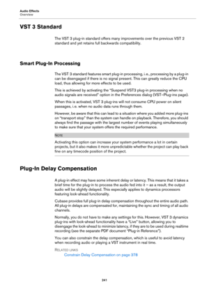 Page 241Audio Effects
Overview
241
VST 3 Standard
The VST 3 plug-in standard offers many improvements over the previous VST 2 
standard and yet retains full backwards compatibility.
Smart Plug-In Processing
The VST 3 standard features smart plug-in processing, i. e., processing by a plug-in 
can be disengaged if there is no signal present. This can greatly reduce the CPU 
load, thus allowing for more effects to be used.
This is achieved by activating the “Suspend VST3 plug-in processing when no 
audio signals...