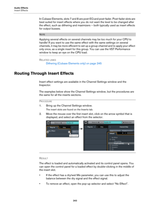Page 243Audio Effects
Insert Effects
243
In Cubase Elements, slots 7 and 8 are post-EQ and post-fader. Post-fader slots are 
best suited for insert effects where you do not want the level to be changed after 
the effect, such as dithering and maximizers – both typically used as insert effects 
for output busses.
NOTE
Applying several effects on several channels may be too much for your CPU to 
handle! If you want to use the same effect with the same settings on several 
channels, it may be more efficient to set...