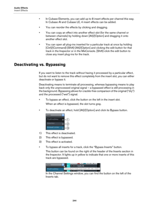 Page 244Audio Effects
Insert Effects
244
• In Cubase Elements, you can add up to 8 insert effects per channel this way. 
In Cubase AI and Cubase LE, 4 insert effects can be added.
• You can reorder the effects by clicking and dragging.
• You can copy an effect into another effect slot (for the same channel or 
between channels) by holding down [Alt]/[Option] and dragging it onto 
another effect slot.
• You can open all plug-ins inserted for a particular track at once by holding...