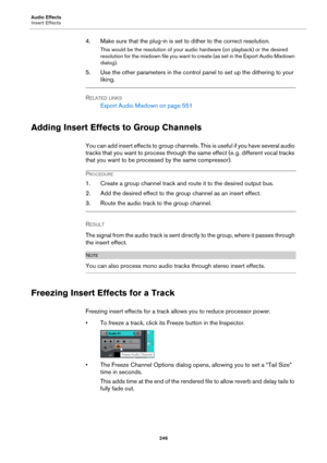 Page 246Audio Effects
Insert Effects
246
4. Make sure that the plug-in is set to dither to the correct resolution.
This would be the resolution of your audio hardware (on playback) or the desired 
resolution for the mixdown file you want to create (as set in the Export Audio Mixdown 
dialog).
5. Use the other parameters in the control panel to set up the dithering to your 
liking.
RELATED LINKS
Export Audio Mixdown on page 551
Adding Insert Effects to Group Channels
You can add insert effects to group channels....