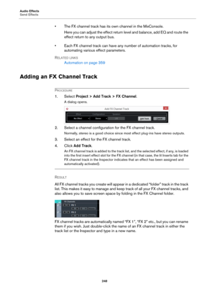 Page 248Audio Effects
Send Effects
248
• The FX channel track has its own channel in the MixConsole.
Here you can adjust the effect return level and balance, add EQ and route the 
effect return to any output bus.
• Each FX channel track can have any number of automation tracks, for 
automating various effect parameters.
RELATED LINKS
Automation on page 359
Adding an FX Channel Track
PROCEDURE
1. Select Project > Add Track > FX Channel.
A dialog opens.
2. Select a channel configuration for the FX channel track....