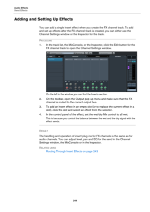 Page 249Audio Effects
Send Effects
249
Adding and Setting Up Effects
You can add a single insert effect when you create the FX channel track. To add 
and set up effects after the FX channel track is created, you can either use the 
Channel Settings window or the Inspector for the track.
PROCEDURE
1. In the track list, the MixConsole, or the Inspector, click the Edit button for the 
FX channel track to open the Channel Settings window.
On the left in the window you can find the Inserts section.
2. On the toolbar,...