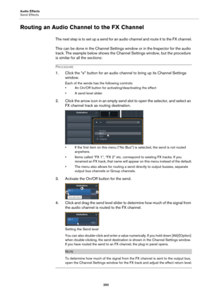 Page 250Audio Effects
Send Effects
250
Routing an Audio Channel to the FX Channel
The next step is to set up a send for an audio channel and route it to the FX channel.
This can be done in the Channel Settings window or in the Inspector for the audio 
track. The example below shows the Channel Settings window, but the procedure 
is similar for all the sections:
PROCEDURE
1. Click the “e” button for an audio channel to bring up its Channel Settings 
window.
Each of the sends has the following controls:
• An...