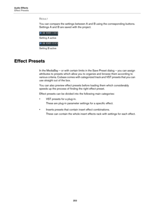 Page 253Audio Effects
Effect Presets
253
RESULT 
You can compare the settings between A and B using the corresponding buttons. 
Settings A and B are saved with the project.
Setting A active
Setting B active
Effect Presets
In the MediaBay – or with certain limits in the Save Preset dialog – you can assign 
attributes to presets which allow you to organize and browse them according to 
various criteria. Cubase comes with categorized track and VST presets that you can 
use straight out of the box.
You can also...