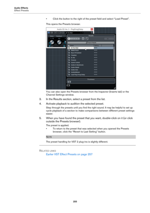 Page 255Audio Effects
Effect Presets
255
• Click the button to the right of the preset field and select “Load Preset”.
This opens the Presets browser.
You can also open the Presets browser from the Inspector (Inserts tab) or the 
Channel Settings window.
3. In the Results section, select a preset from the list.
4. Activate playback to audition the selected preset.
Step through the presets until you find the right sound. It may be helpful to set up 
cycle playback of a section to make comparisons between...