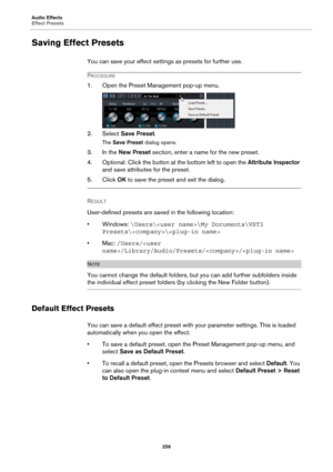 Page 256Audio Effects
Effect Presets
256
Saving Effect Presets
You can save your effect settings as presets for further use.
PROCEDURE
1. Open the Preset Management pop-up menu.
2. Select Save Preset.
The Save Preset dialog opens.
3. In the New Preset section, enter a name for the new preset.
4. Optional: Click the button at the bottom left to open the Attribute Inspector 
and save attributes for the preset.
5. Click OK to save the preset and exit the dialog.
RESULT 
User-defined presets are saved in the...