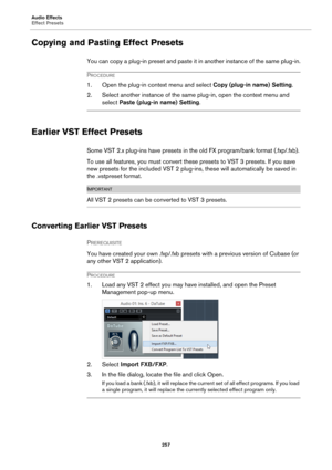 Page 257Audio Effects
Effect Presets
257
Copying and Pasting Effect Presets
You can copy a plug-in preset and paste it in another instance of the same plug-in.
PROCEDURE
1. Open the plug-in context menu and select Copy (plug-in name) Setting.
2. Select another instance of the same plug-in, open the context menu and 
select Paste (plug-in name) Setting.
Earlier VST Effect Presets
Some VST 2.x plug-ins have presets in the old FX program/bank format (.fxp/.fxb).
To use all features, you must convert these presets...
