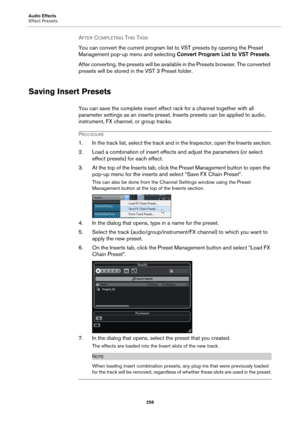 Page 258Audio Effects
Effect Presets
258
AFTER COMPLETING THIS TASK 
You can convert the current program list to VST presets by opening the Preset 
Management pop-up menu and selecting Convert Program List to VST Presets.
After converting, the presets will be available in the Presets browser. The converted 
presets will be stored in the VST
 3 Preset folder.
Saving Insert Presets
You can save the complete insert effect rack for a channel together with all 
parameter settings as an inserts preset. Inserts presets...