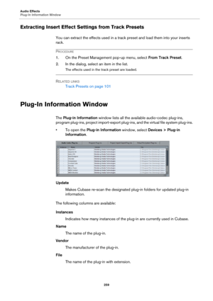 Page 259Audio Effects
Plug-In Information Window
259
Extracting Insert Effect Settings from Track Presets
You can extract the effects used in a track preset and load them into your inserts 
rack.
PROCEDURE
1. On the Preset Management pop-up menu, select From Track Preset.
2. In the dialog, select an item in the list.
The effects used in the track preset are loaded.
RELATED LINKS
Track Presets on page 101
Plug-In Information Window
The Plug-in Information window lists all the available audio-codec plug-ins,...