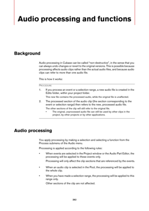 Page 262262
Audio processing and functions
Background
Audio processing in Cubase can be called “non-destructive”, in the sense that you 
can always undo changes or revert to the original versions. This is possible because 
processing affects audio clips rather than the actual audio files, and because audio 
clips can refer to more than one audio file.
This is how it works:
PROCEDURE
1. If you process an event or a selection range, a new audio file is created in the 
Edits folder, within your project folder.
This...