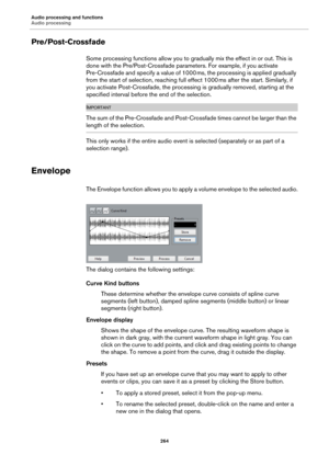 Page 264Audio processing and functions
Audio processing
264
Pre/Post-Crossfade
Some processing functions allow you to gradually mix the effect in or out. This is 
done with the Pre/Post-Crossfade parameters. For example, if you activate 
Pre-Crossfade and specify a value of 1000
 ms, the processing is applied gradually 
from the start of selection, reaching full effect 1000
 ms after the start. Similarly, if 
you activate Post-Crossfade, the processing is gradually removed, starting at the 
specified interval...