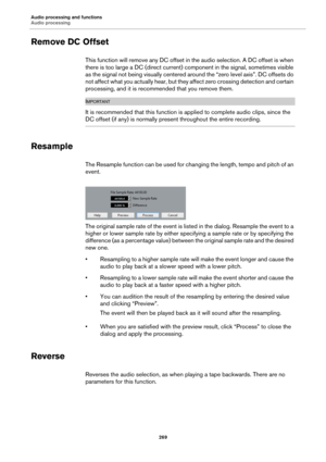 Page 269Audio processing and functions
Audio processing
269
Remove DC Offset
This function will remove any DC offset in the audio selection. A DC offset is when 
there is too large a DC (direct current) component in the signal, sometimes visible 
as the signal not being visually centered around the “zero level axis”. DC offsets do 
not affect what you actually hear, but they affect zero crossing detection and certain 
processing, and it is recommended that you remove them.
IMPORTANTIMPORTANTIMPORTANTIMPORTANT
It...