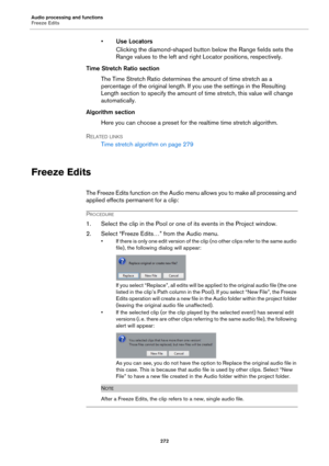 Page 272Audio processing and functions
Freeze Edits
272
•Use Locators
Clicking the diamond-shaped button below the Range fields sets the 
Range values to the left and right Locator positions, respectively.
Time Stretch Ratio section
The Time Stretch Ratio determines the amount of time stretch as a 
percentage of the original length. If you use the settings in the Resulting 
Length section to specify the amount of time stretch, this value will change 
automatically.
Algorithm section
Here you can choose a preset...