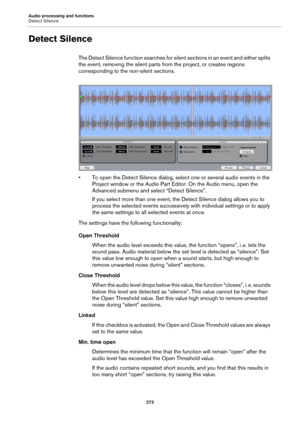 Page 273Audio processing and functions
Detect Silence
273
Detect Silence
The Detect Silence function searches for silent sections in an event and either splits 
the event, removing the silent parts from the project, or creates regions 
corresponding to the non-silent sections.
• To open the Detect Silence dialog, select one or several audio events in the 
Project window or the Audio Part Editor. On the Audio menu, open the 
Advanced submenu and select “Detect Silence”.
If you select more than one event, the...