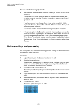 Page 275Audio processing and functions
Detect Silence
275
You can make the following adjustments:
• With the zoom slider below the waveform to the right, zoom in and out on the 
waveform.
You can also click in the waveform, keep the mouse button pressed, and 
move the mouse for zooming. Move the mouse down to zoom in and move it 
up to zoom out.
• If you have zoomed in on the waveform, it may not be completely visible 
anymore. In this case, the scrollbar to the left of the zoom slider allows you to 
scroll...