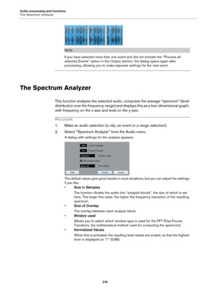 Page 276Audio processing and functions
The Spectrum Analyzer
276
NOTE
If you have selected more than one event and did not activate the “Process all 
selected Events” option in the Output section, the dialog opens again after 
processing, allowing you to make separate settings for the next event.
The Spectrum Analyzer
This function analyzes the selected audio, computes the average “spectrum” (level 
distribution over the frequency range) and displays this as a two-dimensional graph, 
with frequency on the x-axis...