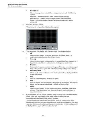 Page 277Audio processing and functions
The Spectrum Analyzer
277
•From Stereo
When analyzing stereo material, there is a pop-up menu with the following 
options:
Mono mix – the stereo signal is mixed to mono before analyzing.
Mono left/right – the left or right channel signal is used for analysis.
Stereo – both channels are analyzed (two separate spectrums will be 
displayed).
3. Click the Process button.
The spectrum is computed and displayed as a graph.
4. You can adjust the display with the settings in the...