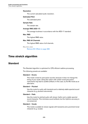 Page 279Audio processing and functions
Time stretch algorithm
279
Resolution
The current calculated audio resolution.
Estimated Pitch
The estimated pitch.
Sample Rate
The sample rate.
Average RMS (AES-17)
The average loudness in accordance with the AES-17 standard.
Max. RMS
The highest RMS value.
Max. RMS All Channels
The highest RMS value of all channels.
RELATED LINKS
Remove DC Offset on page 269
Time stretch algorithm
Standard
The Standard algorithm is optimized for CPU efficient realtime processing.
The...