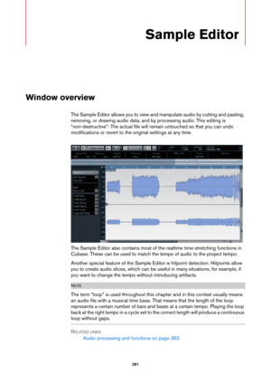 Page 281281
Sample Editor
Window overview
The Sample Editor allows you to view and manipulate audio by cutting and pasting, 
removing, or drawing audio data, and by processing audio. This editing is 
“non-destructive”: The actual file will remain untouched so that you can undo 
modifications or revert to the original settings at any time.
The Sample Editor also contains most of the realtime time stretching functions in 
Cubase. These can be used to match the tempo of audio to the project tempo.
Another special...