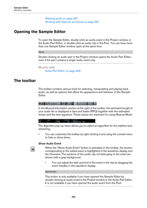 Page 282Sample Editor
Window overview
282
Warping audio on page 297
Working with hitpoints and slices on page 297
Opening the Sample Editor
To open the Sample Editor, double-click an audio event in the Project window or 
the Audio Part Editor, or double-click an audio clip in the Pool. You can have more 
than one Sample Editor window open at the same time.
NOTE
Double-clicking an audio part in the Project window opens the Audio Part Editor, 
even if the part contains a single audio event only.
RELATED LINKS...