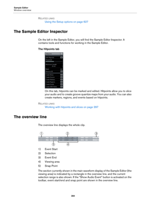 Page 284Sample Editor
Window overview
284
RELATED LINKS
Using the Setup options on page 627
The Sample Editor Inspector
On the left in the Sample Editor, you will find the Sample Editor Inspector. It 
contains tools and functions for working in the Sample Editor.
The Hitpoints tab
On this tab, hitpoints can be marked and edited. Hitpoints allow you to slice 
your audio and to create groove quantize maps from your audio. You can also 
create markers, regions, and events based on hitpoints.
RELATED LINKS
Working...