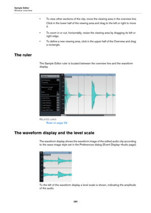 Page 285Sample Editor
Window overview
285
• To view other sections of the clip, move the viewing area in the overview line.
Click in the lower half of the viewing area and drag to the left or right to move 
it.
• To zoom in or out, horizontally, resize the viewing area by dragging its left or 
right edge.
• To define a new viewing area, click in the upper half of the Overview and drag 
a rectangle.
The ruler
The Sample Editor ruler is located between the overview line and the waveform 
display.
RELATED LINKS...